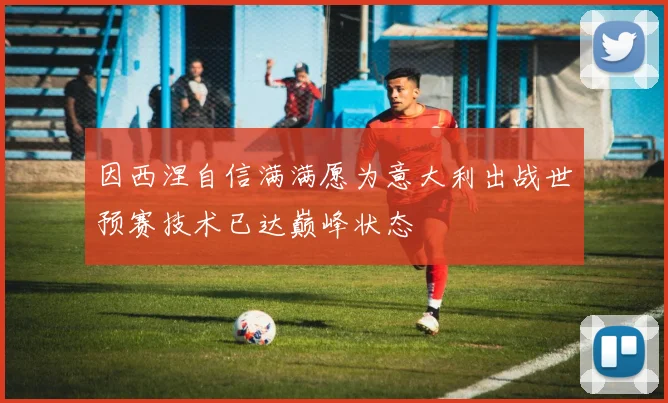 因西涅自信满满愿为意大利出战世预赛技术已达巅峰状态