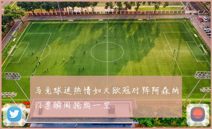 马竞球迷热情如火欧冠对阵阿森纳门票瞬间抢购一空