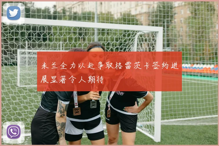 米兰全力以赴争取格雷茨卡签约进展显著令人期待