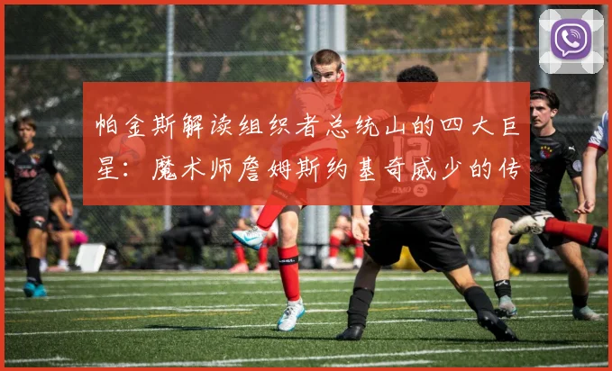 帕金斯解读组织者总统山的四大巨星：魔术师詹姆斯约基奇威少的传奇之路