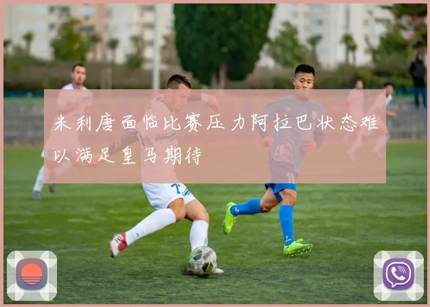 米利唐面临比赛压力阿拉巴状态难以满足皇马期待