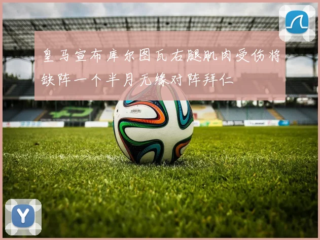 皇马宣布库尔图瓦右腿肌肉受伤将缺阵一个半月无缘对阵拜仁