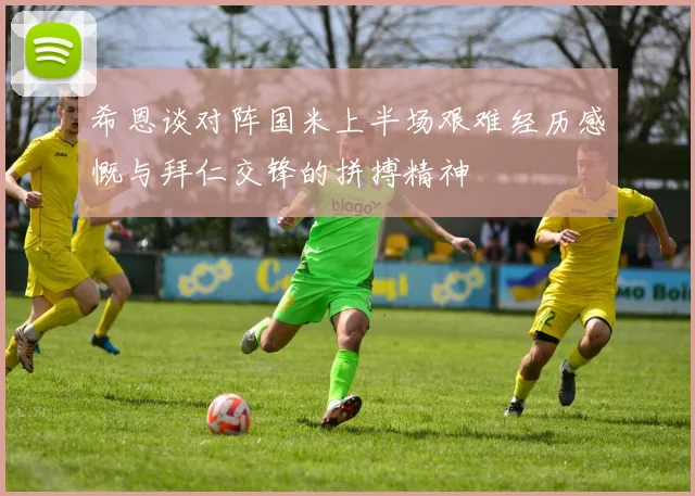 希恩谈对阵国米上半场艰难经历感慨与拜仁交锋的拼搏精神