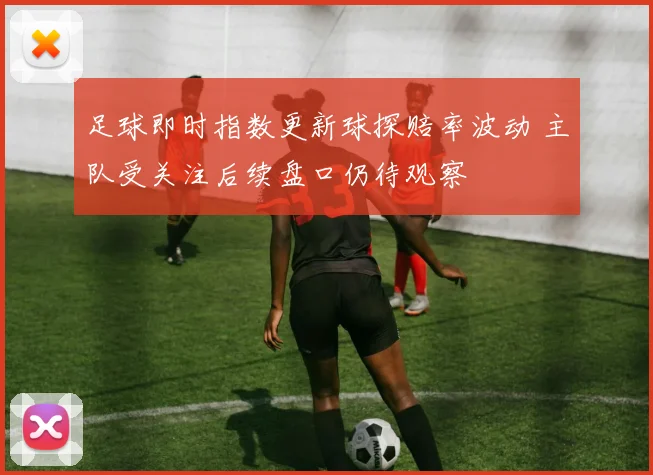 足球即时指数更新球探赔率波动 主队受关注后续盘口仍待观察