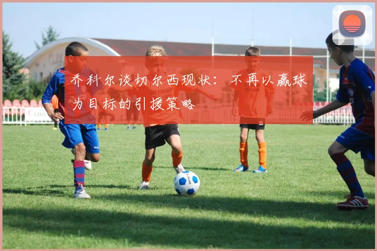 乔科尔谈切尔西现状：不再以赢球为目标的引援策略