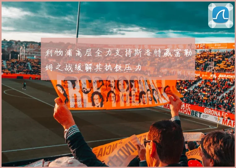 利物浦高层全力支持斯洛特赢富勒姆之战缓解其执教压力