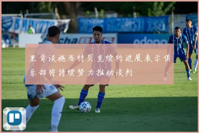 里肯谈施洛特贝克续约进展表示俱乐部将持续努力推动谈判