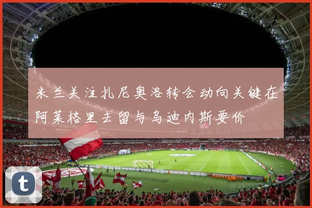 米兰关注扎尼奥洛转会动向关键在阿莱格里去留与乌迪内斯要价